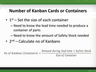 Number of Kanban Cards or Containers
• 1st – Set the size of each container
– Need to know the lead time needed to produce a
container of parts
– Need to know the amount of Safety Stock needed
• 2nd – Calculate no of Kanbans
 