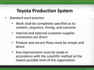 • Standard work practice
• Work shall be completely specified as to
content, sequence, timing, and outcome
• Internal and external customer-supplier
connection are direct
• Product and service flows must be simple and
direct
• Any improvement must be made in
accordance with the scientific method at the
lowest possible level of the organization
Toyota Production System
 