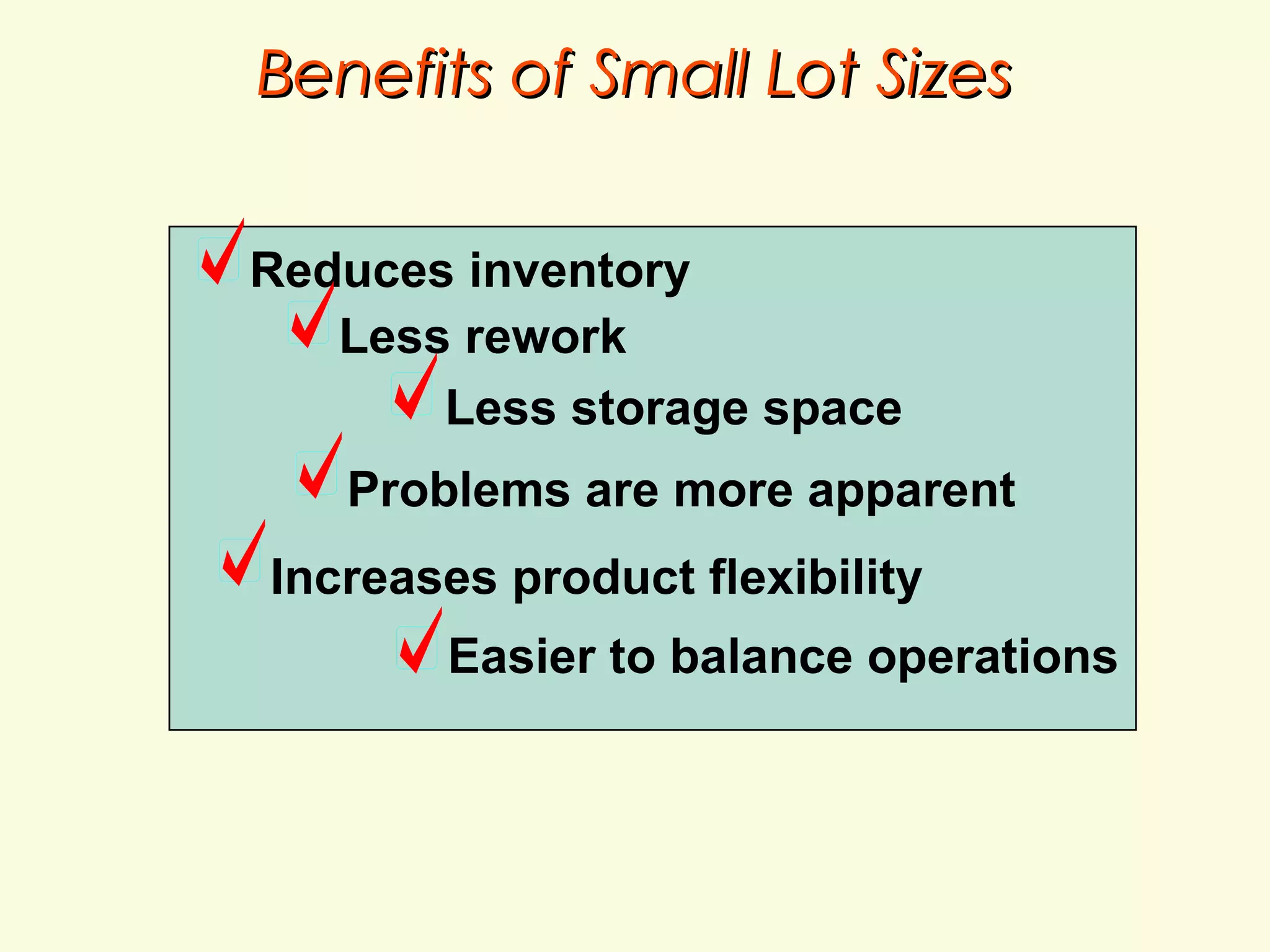 Benefits of Small Lot Sizes
Reduces inventory
Less rework
Less storage space
Problems are more apparent
Increases product flexibility
Easier to balance operations

 