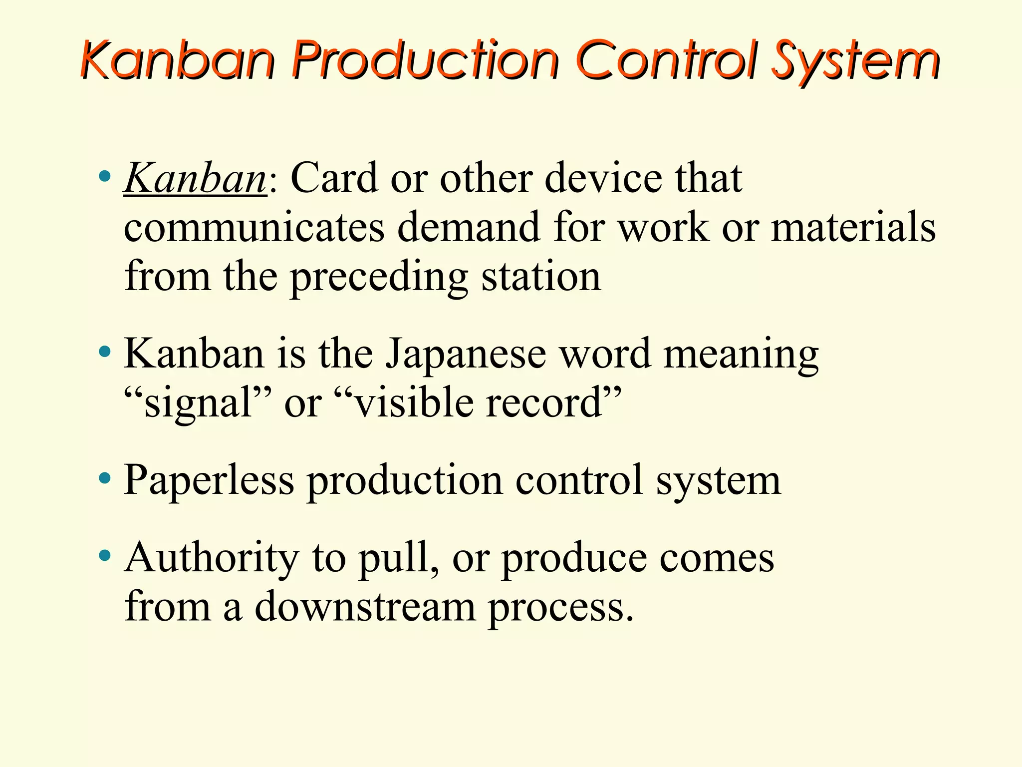 Kanban Production Control System
•

Kanban: Card or other device that
communicates demand for work or materials
from the preceding station

•

Kanban is the Japanese word meaning
“signal” or “visible record”

•

Paperless production control system

•

Authority to pull, or produce comes
from a downstream process.

 