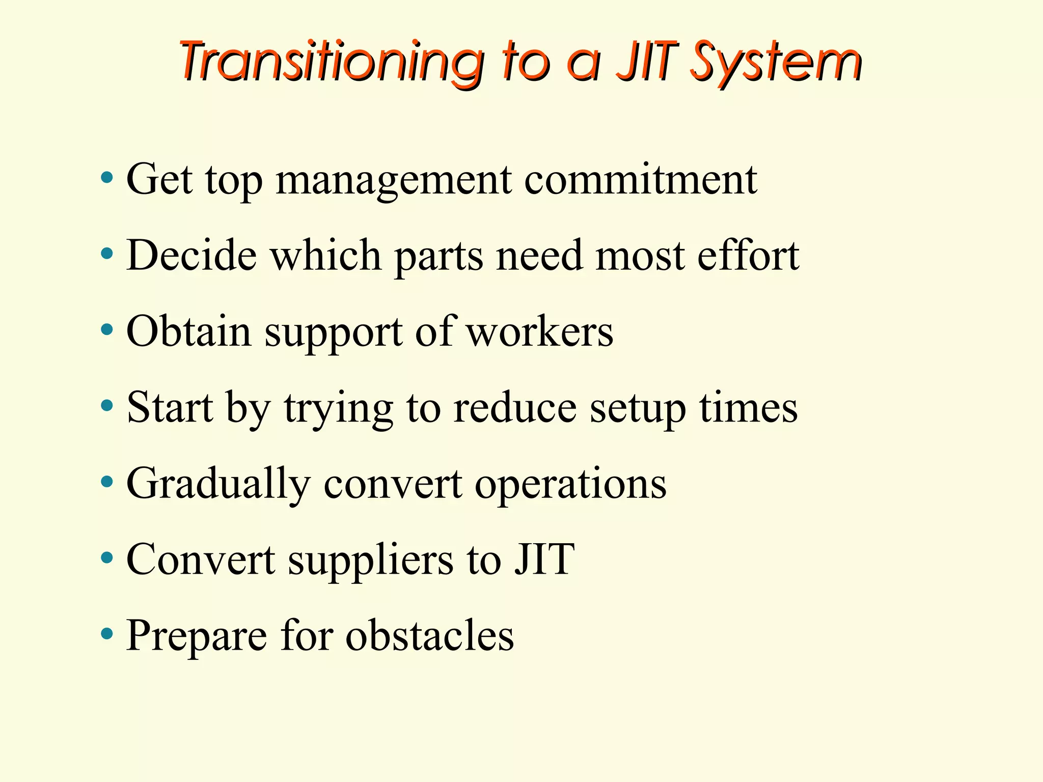 Transitioning to a JIT System
•

Get top management commitment

•

Decide which parts need most effort

•

Obtain support of workers

•

Start by trying to reduce setup times

•

Gradually convert operations

•

Convert suppliers to JIT

•

Prepare for obstacles

 