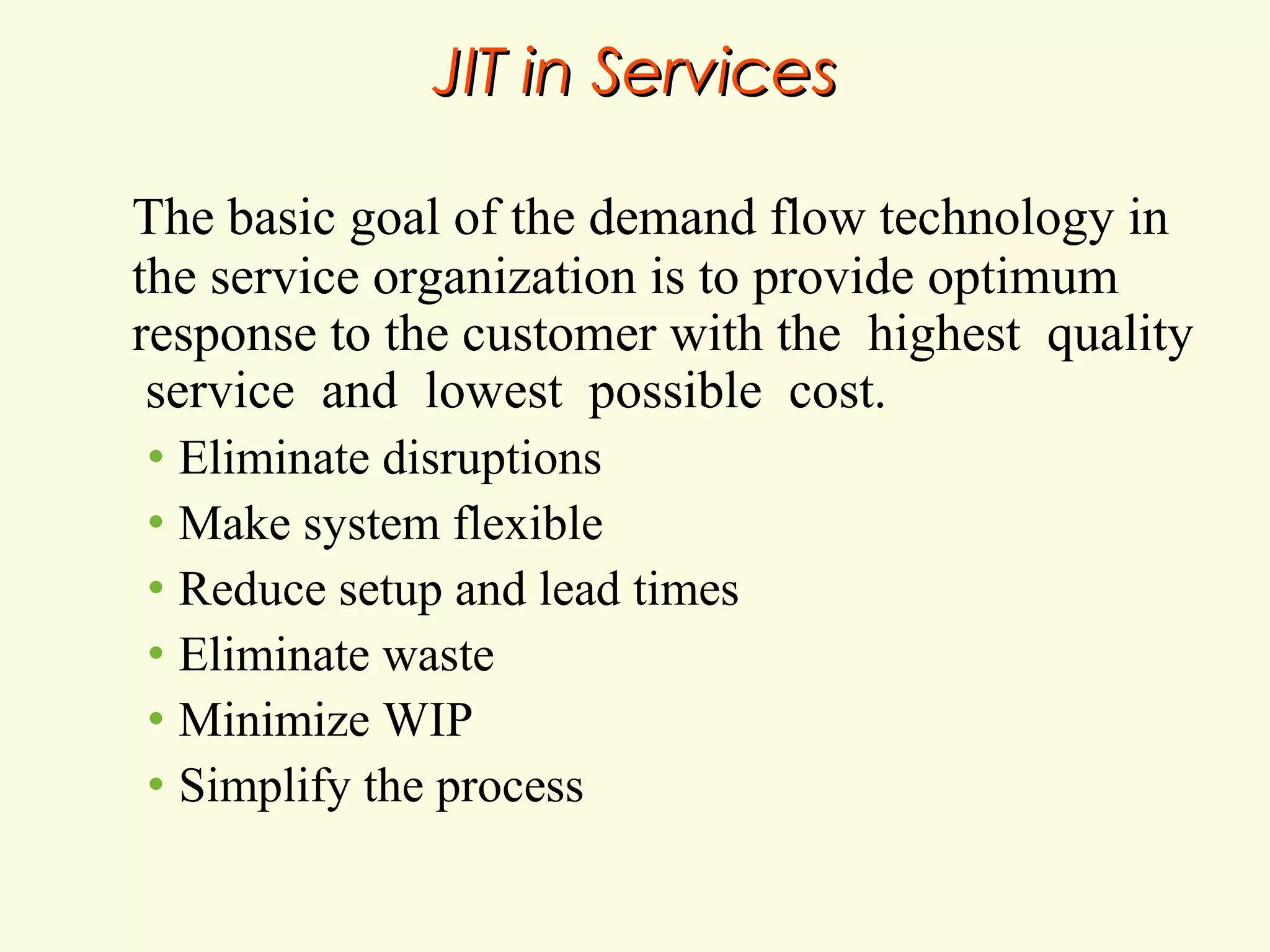 JIT in Services
The basic goal of the demand flow technology in
the service organization is to provide optimum
response to the customer with the highest quality
service and lowest possible cost.
Eliminate disruptions
• Make system flexible
• Reduce setup and lead times
• Eliminate waste
• Minimize WIP
• Simplify the process
•

 