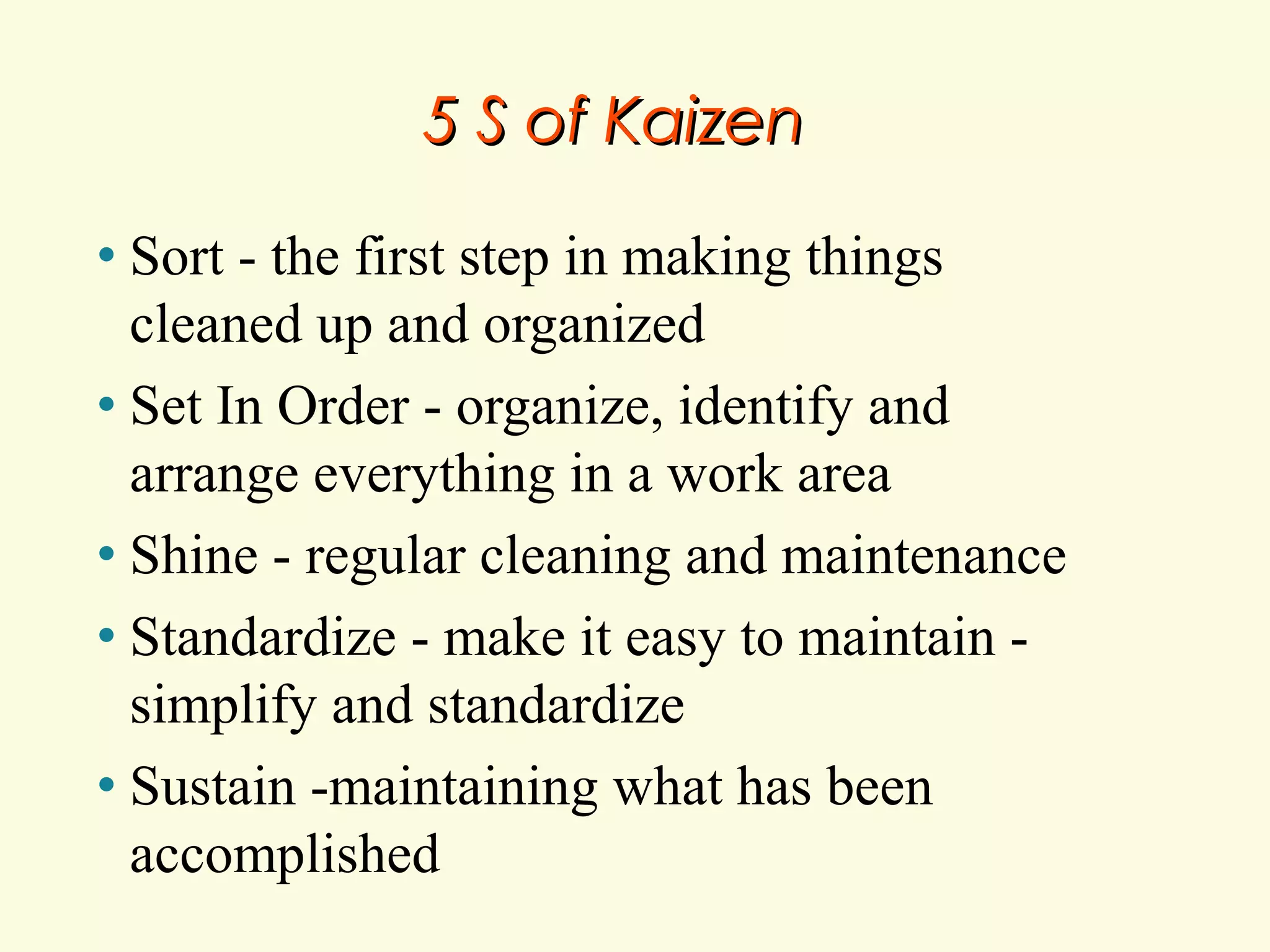 5 S of Kaizen
Sort - the first step in making things
cleaned up and organized
• Set In Order - organize, identify and
arrange everything in a work area
• Shine - regular cleaning and maintenance
• Standardize - make it easy to maintain simplify and standardize
• Sustain -maintaining what has been
accomplished
•

 