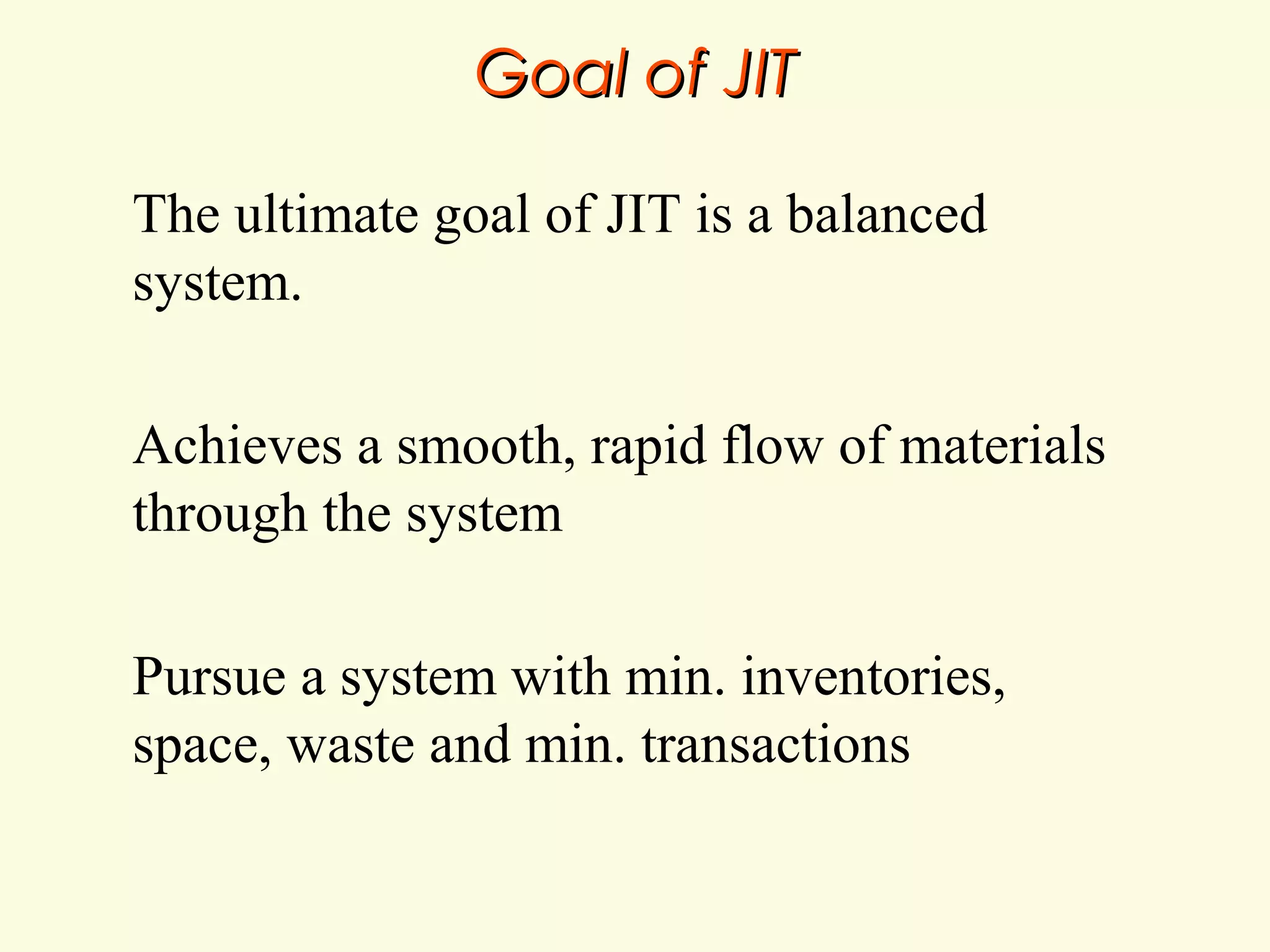 Goal of JIT
The ultimate goal of JIT is a balanced
system.
Achieves a smooth, rapid flow of materials
through the system
Pursue a system with min. inventories,
space, waste and min. transactions

 