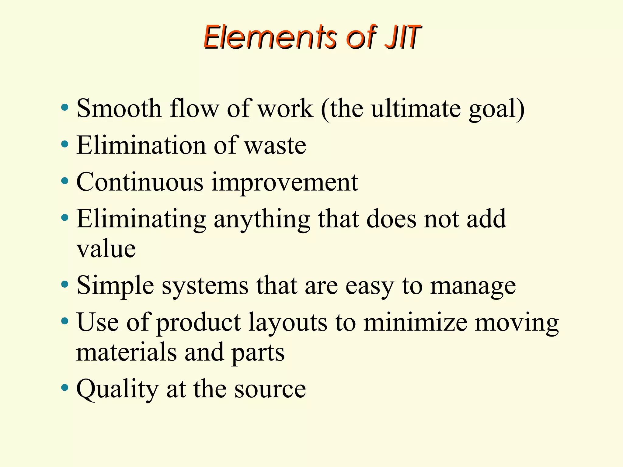 Elements of JIT
Smooth flow of work (the ultimate goal)
• Elimination of waste
• Continuous improvement
• Eliminating anything that does not add
value
• Simple systems that are easy to manage
• Use of product layouts to minimize moving
materials and parts
• Quality at the source
•

 