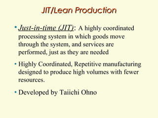 JIT/Lean Production
• Just-in-time

(JIT): A highly coordinated

processing system in which goods move
through the system, and services are
performed, just as they are needed
•

Highly Coordinated, Repetitive manufacturing
designed to produce high volumes with fewer
resources.

•

Developed by Taiichi Ohno

 