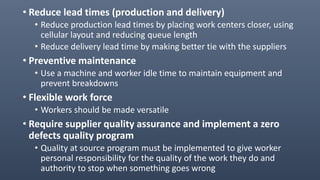 • Reduce lead times (production and delivery)
• Reduce production lead times by placing work centers closer, using
cellular layout and reducing queue length
• Reduce delivery lead time by making better tie with the suppliers
• Preventive maintenance
• Use a machine and worker idle time to maintain equipment and
prevent breakdowns
• Flexible work force
• Workers should be made versatile
• Require supplier quality assurance and implement a zero
defects quality program
• Quality at source program must be implemented to give worker
personal responsibility for the quality of the work they do and
authority to stop when something goes wrong
 