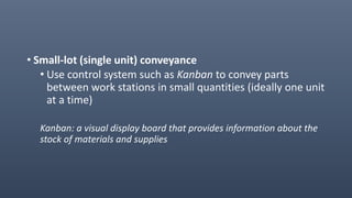 • Small-lot (single unit) conveyance
• Use control system such as Kanban to convey parts
between work stations in small quantities (ideally one unit
at a time)
Kanban: a visual display board that provides information about the
stock of materials and supplies
 