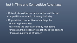 Just in Time and Competitive Advantage
• JIT is of utmost importance in the cut throat
competition scenario of every industry
• JIT provides competitive advantage by
• Reducing inventories
• Fastening the process of quality monitoring
• Increasing the responsive capability to the demand
• Increase quality and efficiency
 