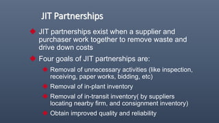 JIT Partnerships
 JIT partnerships exist when a supplier and
purchaser work together to remove waste and
drive down costs
 Four goals of JIT partnerships are:
 Removal of unnecessary activities (like inspection,
receiving, paper works, bidding, etc)
 Removal of in-plant inventory
 Removal of in-transit inventory( by suppliers
locating nearby firm, and consignment inventory)
 Obtain improved quality and reliability
 