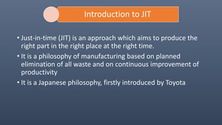 Introduction to JIT
• Just-in-time (JIT) is an approach which aims to produce the
right part in the right place at the right time.
• It is a philosophy of manufacturing based on planned
elimination of all waste and on continuous improvement of
productivity
• It is a Japanese philosophy, firstly introduced by Toyota
 