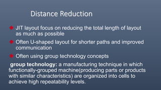 Distance Reduction
 JIT layout focus on reducing the total length of layout
as much as possible
 Often U-shaped layout for shorter paths and improved
communication
 Often using group technology concepts
group technology: a manufacturing technique in which
functionally-grouped machine(producing parts or products
with similar characteristics) are organized into cells to
achieve high repeatability levels.
 