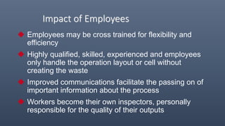 Impact of Employees
 Employees may be cross trained for flexibility and
efficiency
 Highly qualified, skilled, experienced and employees
only handle the operation layout or cell without
creating the waste
 Improved communications facilitate the passing on of
important information about the process
 Workers become their own inspectors, personally
responsible for the quality of their outputs
 