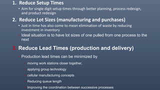 1. Reduce Setup Times
• Aim for single digit setup times through better planning, process redesign,
and product redesign
2. Reduce Lot Sizes (manufacturing and purchases)
• Just in time has also come to mean elimination of waste by reducing
investment in inventory
• Ideal situation is to have lot sizes of one pulled from one process to the
next
3. Reduce Lead Times (production and delivery)
• Production lead times can be minimized by
• moving work stations closer together,
• applying group technology
• cellular manufacturing concepts
• Reducing queue length
• Improving the coordination between successive processes
 