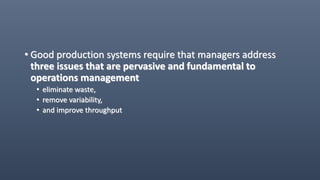 • Good production systems require that managers address
three issues that are pervasive and fundamental to
operations management
• eliminate waste,
• remove variability,
• and improve throughput
 