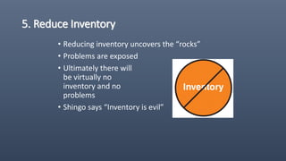 5. Reduce Inventory
• Reducing inventory uncovers the “rocks”
• Problems are exposed
• Ultimately there will
be virtually no
inventory and no
problems
• Shingo says “Inventory is evil”
 