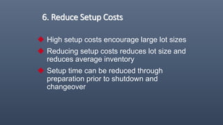 6. Reduce Setup Costs
 High setup costs encourage large lot sizes
 Reducing setup costs reduces lot size and
reduces average inventory
 Setup time can be reduced through
preparation prior to shutdown and
changeover
 