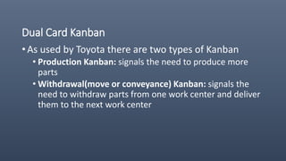Dual Card Kanban
• As used by Toyota there are two types of Kanban
• Production Kanban: signals the need to produce more
parts
• Withdrawal(move or conveyance) Kanban: signals the
need to withdraw parts from one work center and deliver
them to the next work center
 