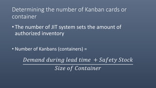 Determining the number of Kanban cards or
container
• The number of JIT system sets the amount of
authorized inventory
• Number of Kanbans (containers) =
𝐷𝑒𝑚𝑎𝑛𝑑 𝑑𝑢𝑟𝑖𝑛𝑔 𝑙𝑒𝑎𝑑 𝑡𝑖𝑚𝑒 + 𝑆𝑎𝑓𝑒𝑡𝑦 𝑆𝑡𝑜𝑐𝑘
𝑆𝑖𝑧𝑒 𝑜𝑓 𝐶𝑜𝑛𝑡𝑎𝑖𝑛𝑒𝑟
 