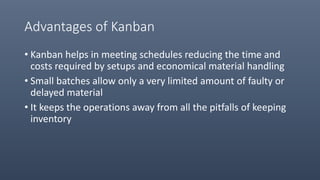 Advantages of Kanban
• Kanban helps in meeting schedules reducing the time and
costs required by setups and economical material handling
• Small batches allow only a very limited amount of faulty or
delayed material
• It keeps the operations away from all the pitfalls of keeping
inventory
 
