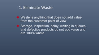 1. Eliminate Waste
 Waste is anything that does not add value
from the customer point of view
 Storage, inspection, delay, waiting in queues,
and defective products do not add value and
are 100% waste
 