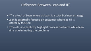 Difference Between Lean and JIT
• JIT is a tool of Lean where as Lean is a total business strategy
• Lean is externally focused on customer where as JIT is
internally focused
• JIT’s role is to explicitly highlight process problems while lean
aims at eliminating the problems
 