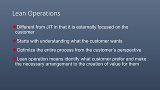 Lean Operations
Different from JIT in that it is externally focused on the
customer
Starts with understanding what the customer wants
Optimize the entire process from the customer’s perspective
Lean operation means identify what customer prefer and make
the necessary arrangement to the creation of value for them
 