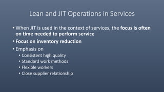 Lean and JIT Operations in Services
• When JIT is used in the context of services, the focus is often
on time needed to perform service
• Focus on inventory reduction
• Emphasis on
• Consistent high quality
• Standard work methods
• Flexible workers
• Close supplier relationship
 