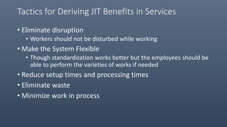 Tactics for Deriving JIT Benefits in Services
• Eliminate disruption
• Workers should not be disturbed while working
• Make the System Flexible
• Though standardization works better but the employees should be
able to perform the varieties of works if needed
• Reduce setup times and processing times
• Eliminate waste
• Minimize work in process
 