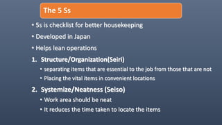 The 5 Ss
• 5s is checklist for better housekeeping
• Developed in Japan
• Helps lean operations
1. Structure/Organization(Seiri)
• separating items that are essential to the job from those that are not
• Placing the vital items in convenient locations
2. Systemize/Neatness (Seiso)
• Work area should be neat
• It reduces the time taken to locate the items
 
