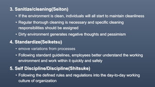 3. Sanitize/cleaning(Seiton)
• If the environment is clean, individuals will all start to maintain cleanliness
• Regular thorough cleaning is necessary and specific cleaning
responsibilities should be assigned
• Dirty environment generates negative thoughts and pessimism
4. Standardize(Seiketsu)
• emove variations from processes
• Following standard guidelines, employees better understand the working
environment and work within it quickly and safely
5. Self Discipline/Discipline(Shitsuke)
• Following the defined rules and regulations into the day-to-day working
culture of organization
 