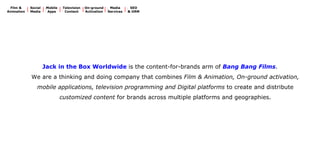 Jack’s Beliefs 
Brand Communications is fast evolving from ‘Product Advertising’ to ‘Meaningful Content’. 
You’re exposed to almost 5,000 product messages every day. How many do you remember?  
