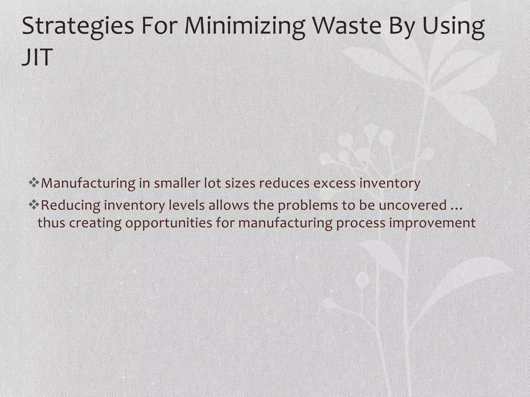 Strategies For Minimizing Waste By Using 
JIT 
Manufacturing in smaller lot sizes reduces excess inventory 
Reducing inventory levels allows the problems to be uncovered … 
thus creating opportunities for manufacturing process improvement 
 