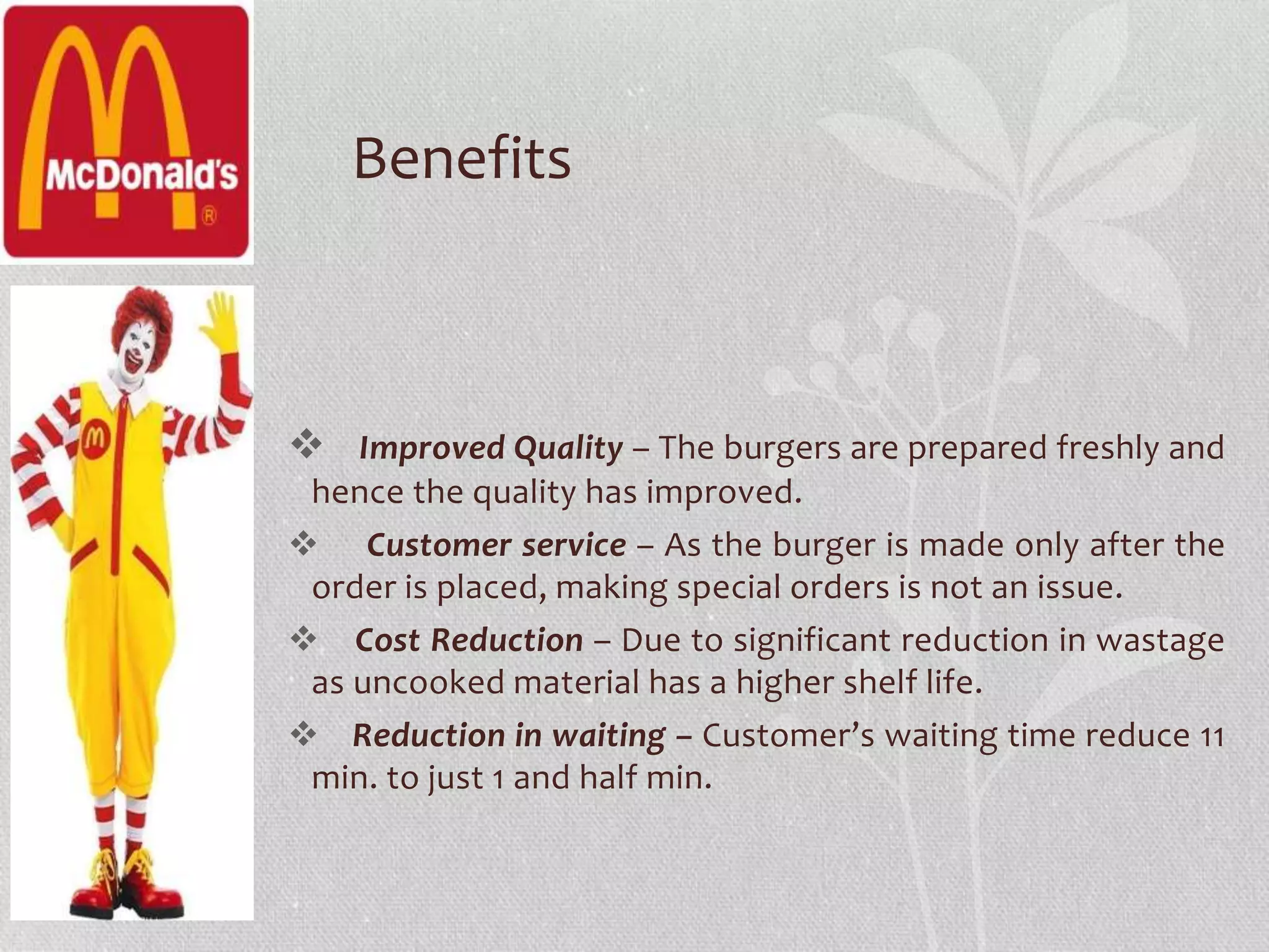 Benefits 
 Improved Quality – The burgers are prepared freshly and 
hence the quality has improved. 
 Customer service – As the burger is made only after the 
order is placed, making special orders is not an issue. 
 Cost Reduction – Due to significant reduction in wastage 
as uncooked material has a higher shelf life. 
 Reduction in waiting – Customer’s waiting time reduce 11 
min. to just 1 and half min. 
 