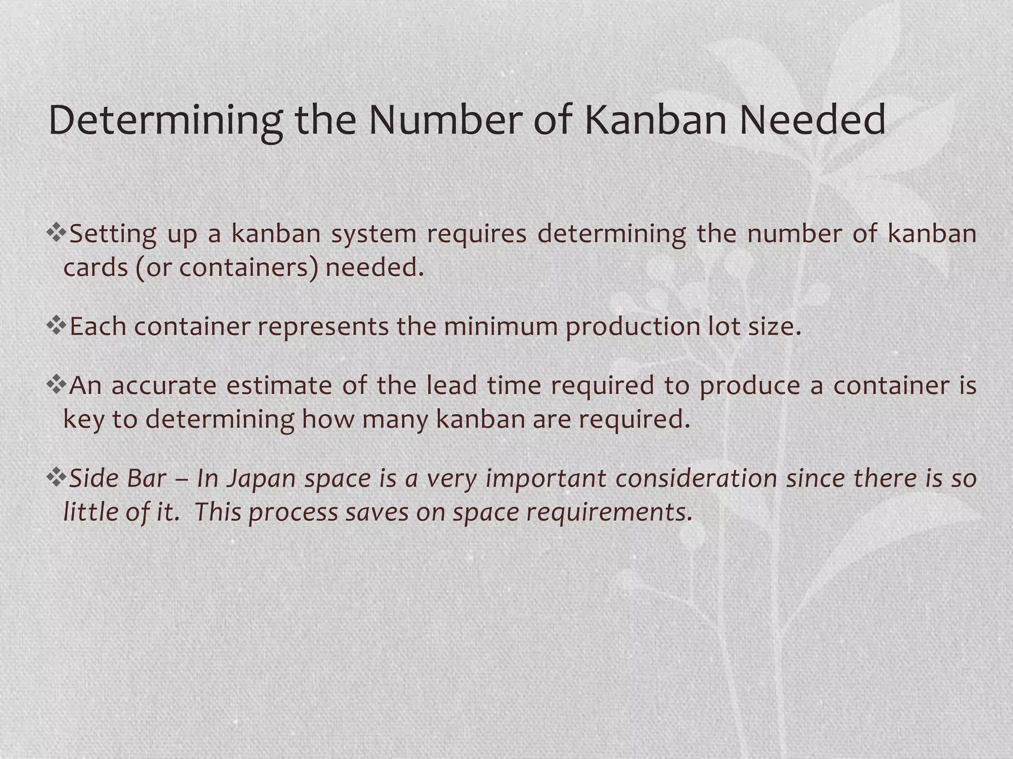 Determining the Number of Kanban Needed 
Setting up a kanban system requires determining the number of kanban 
cards (or containers) needed. 
Each container represents the minimum production lot size. 
An accurate estimate of the lead time required to produce a container is 
key to determining how many kanban are required. 
Side Bar – In Japan space is a very important consideration since there is so 
little of it. This process saves on space requirements. 
 