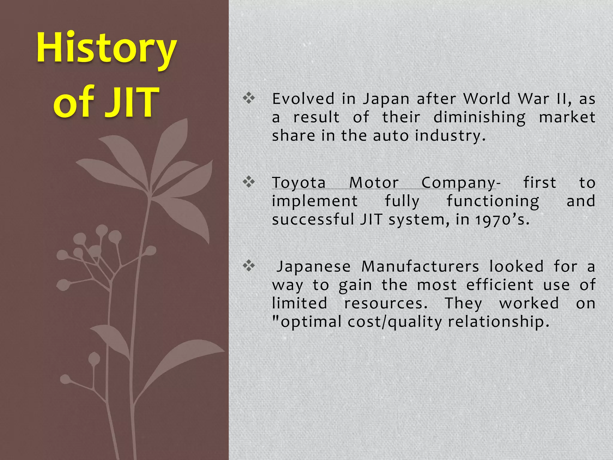  Evolved in Japan after World War II, as 
a result of their diminishing market 
share in the auto industry. 
 Toyota Motor Company- first to 
implement fully functioning and 
successful JIT system, in 1970’s. 
 Japanese Manufacturers looked for a 
way to gain the most efficient use of 
limited resources. They worked on 
"optimal cost/quality relationship. 
History 
of JIT 
 