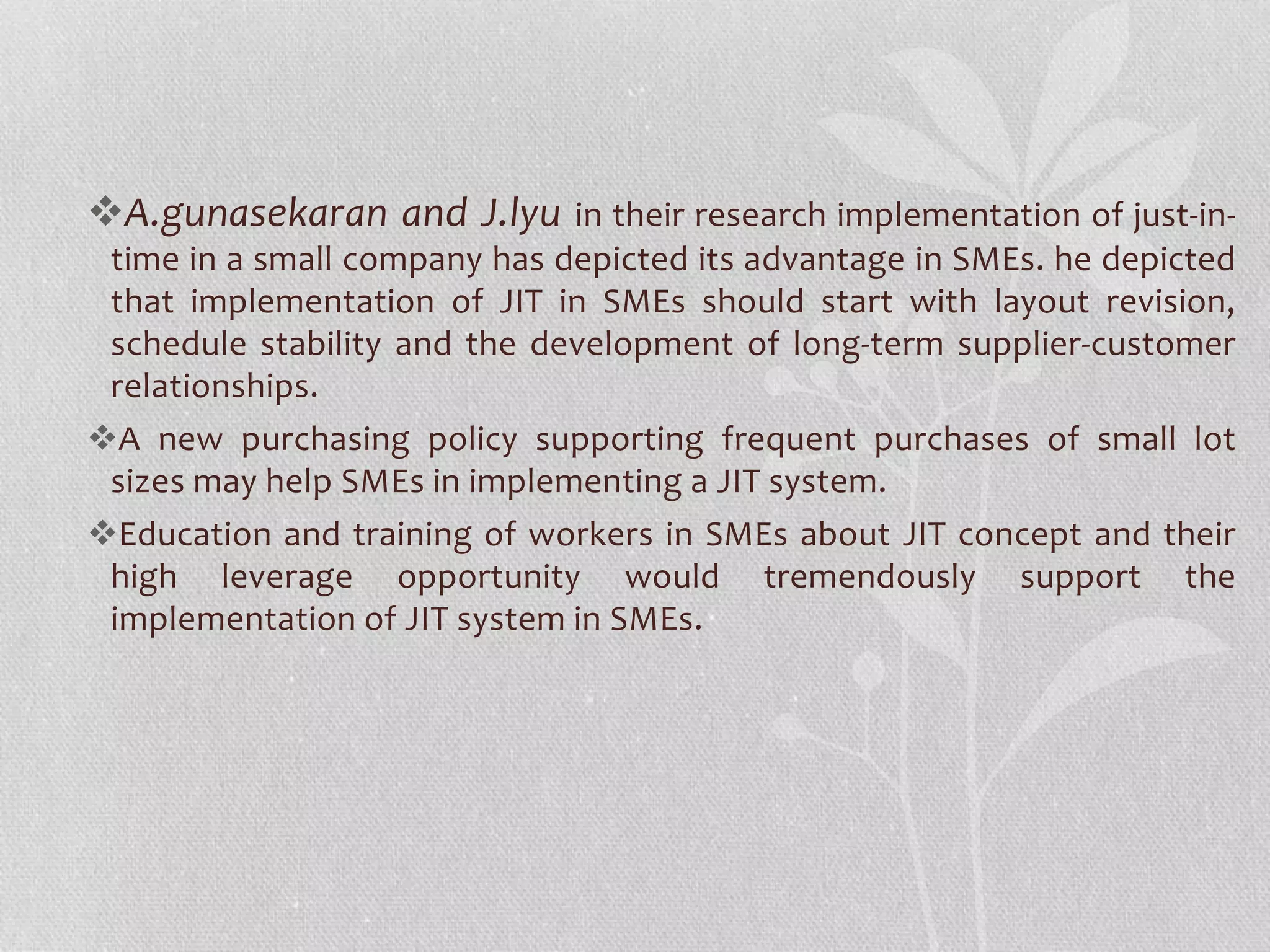 A.gunasekaran and J.lyu in their research implementation of just-in-time 
in a small company has depicted its advantage in SMEs. he depicted 
that implementation of JIT in SMEs should start with layout revision, 
schedule stability and the development of long-term supplier-customer 
relationships. 
A new purchasing policy supporting frequent purchases of small lot 
sizes may help SMEs in implementing a JIT system. 
Education and training of workers in SMEs about JIT concept and their 
high leverage opportunity would tremendously support the 
implementation of JIT system in SMEs. 
 