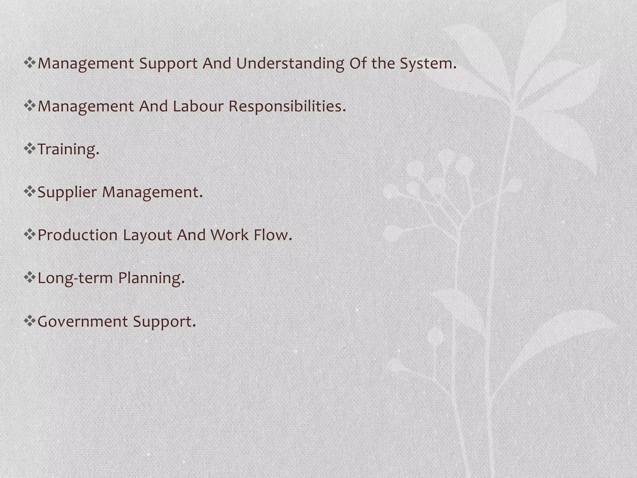 Management Support And Understanding Of the System. 
Management And Labour Responsibilities. 
Training. 
Supplier Management. 
Production Layout And Work Flow. 
Long‐term Planning. 
Government Support. 
 