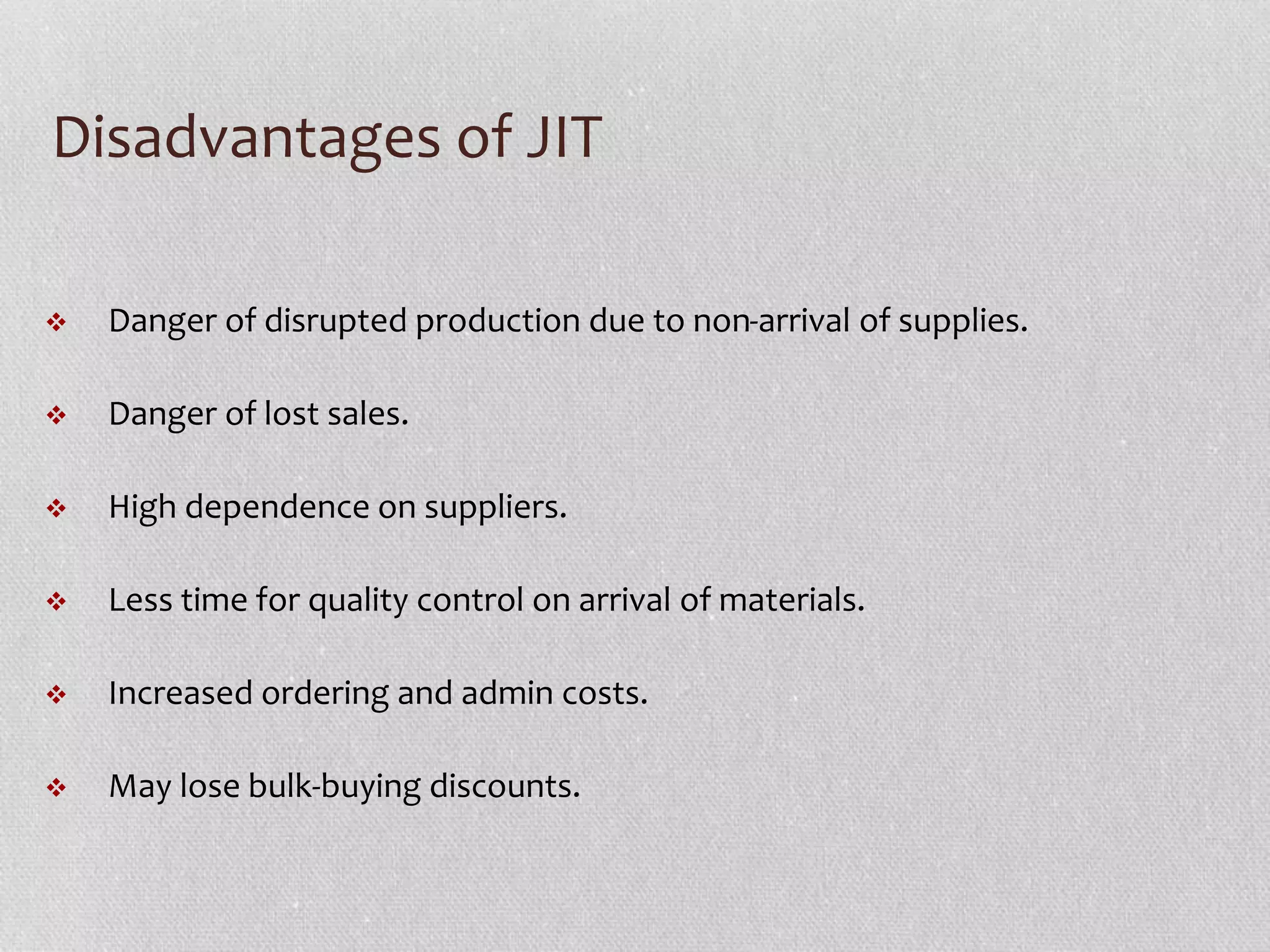 Disadvantages of JIT 
 Danger of disrupted production due to non-arrival of supplies. 
 Danger of lost sales. 
 High dependence on suppliers. 
 Less time for quality control on arrival of materials. 
 Increased ordering and admin costs. 
 May lose bulk-buying discounts. 
 