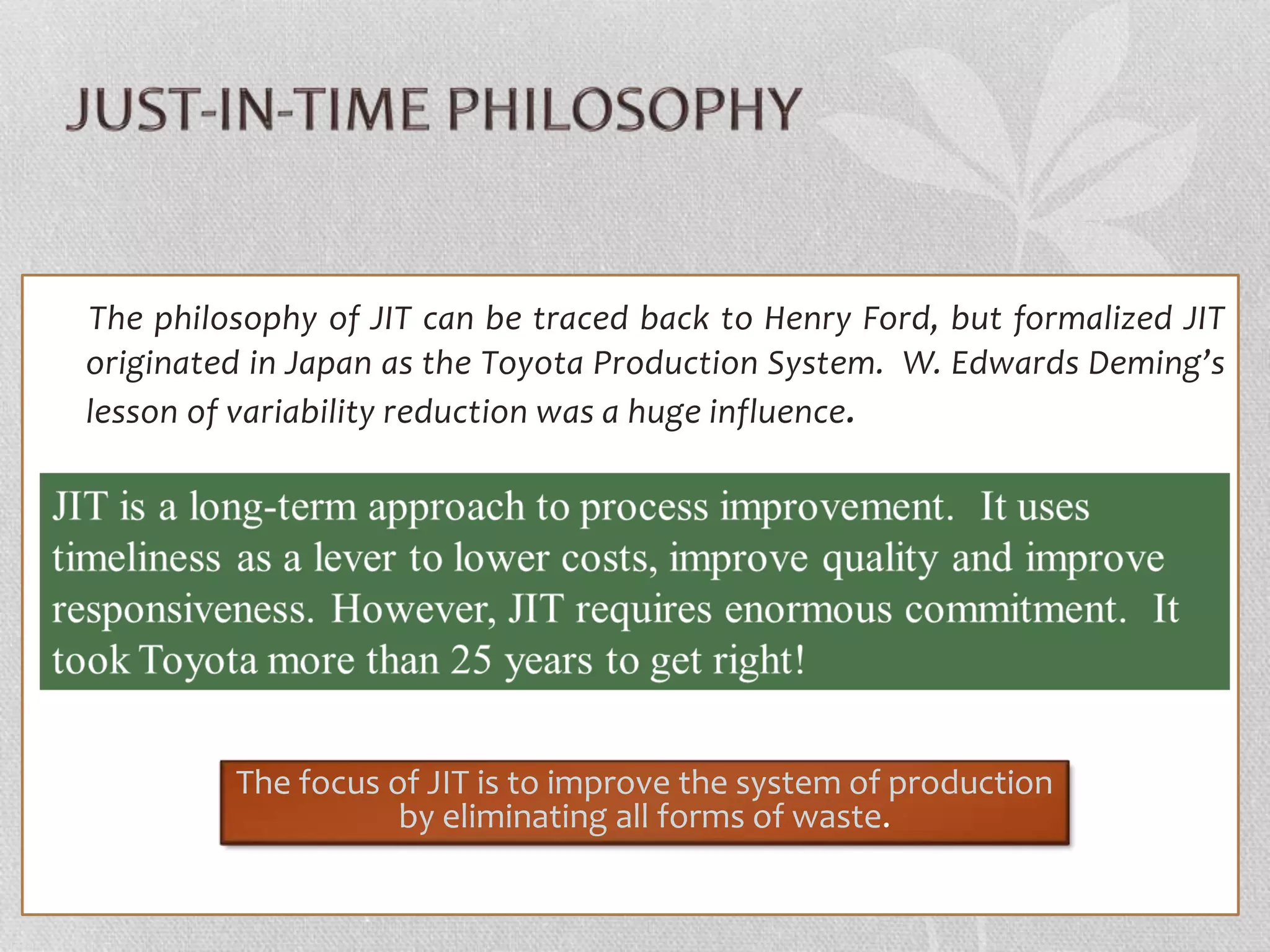 The philosophy of JIT can be traced back to Henry Ford, but formalized JIT 
originated in Japan as the Toyota Production System. W. Edwards Deming’s 
lesson of variability reduction was a huge influence. 
The focus of JIT is to improve the system of production 
by eliminating all forms of waste. 
 