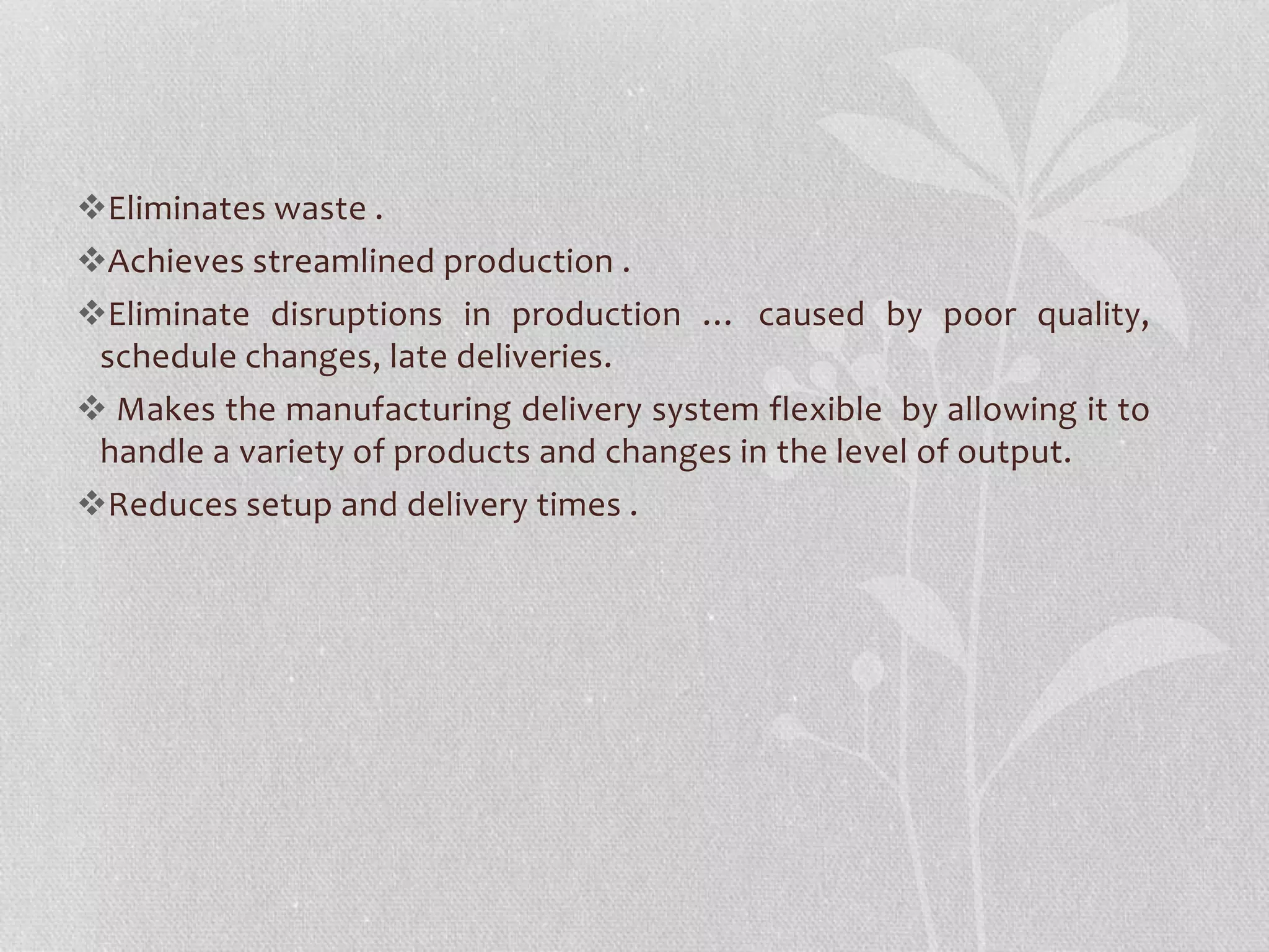 Eliminates waste . 
Achieves streamlined production . 
Eliminate disruptions in production … caused by poor quality, 
schedule changes, late deliveries. 
 Makes the manufacturing delivery system flexible by allowing it to 
handle a variety of products and changes in the level of output. 
Reduces setup and delivery times . 
 