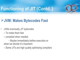 Functioning of JIT (Contd..)
JVM: Makes Bytecodes Fast
• JVMs eventually JIT bytecodes
– To make them fast
– compiled when needed
- Maybe immediately before execution or
when we decide it’s important
– Some JITs are high quality optimizing compilers
 