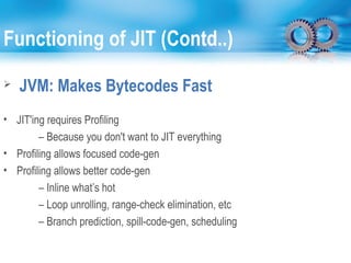 Functioning of JIT (Contd..)
 JVM: Makes Bytecodes Fast
• JIT'ing requires Profiling
– Because you don't want to JIT everything
• Profiling allows focused code-gen
• Profiling allows better code-gen
– Inline what’s hot
– Loop unrolling, range-check elimination, etc
– Branch prediction, spill-code-gen, scheduling
 