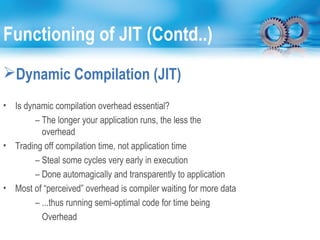 Functioning of JIT (Contd..)
Dynamic Compilation (JIT)
• Is dynamic compilation overhead essential?
– The longer your application runs, the less the
overhead
• Trading off compilation time, not application time
– Steal some cycles very early in execution
– Done automagically and transparently to application
• Most of “perceived” overhead is compiler waiting for more data
– ...thus running semi-optimal code for time being
Overhead
 