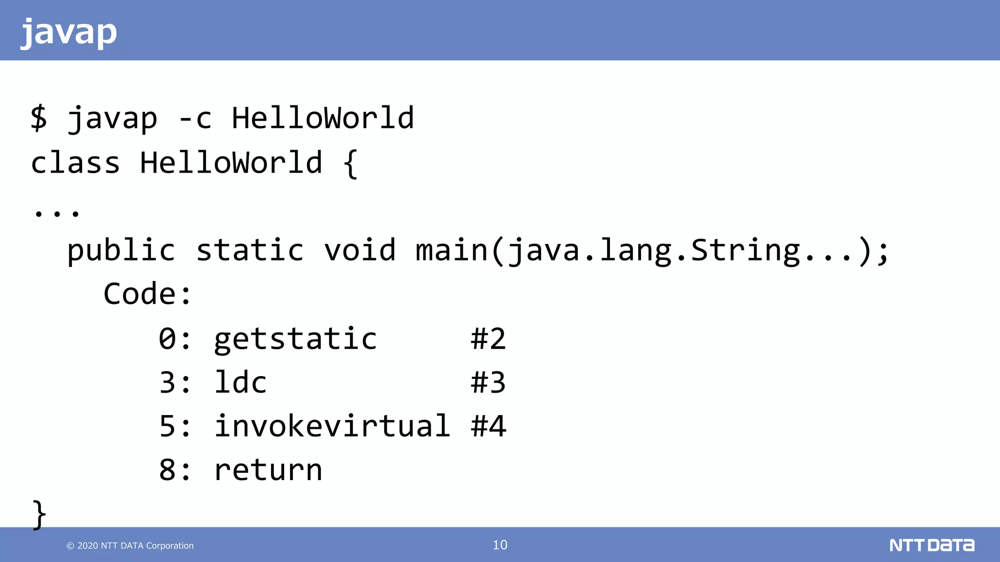 © 2020 NTT DATA Corporation 10
$ javap -c HelloWorld
class HelloWorld {
...
public static void main(java.lang.String...);
Code:
0: getstatic #2
3: ldc #3
5: invokevirtual #4
8: return
}
javap
 