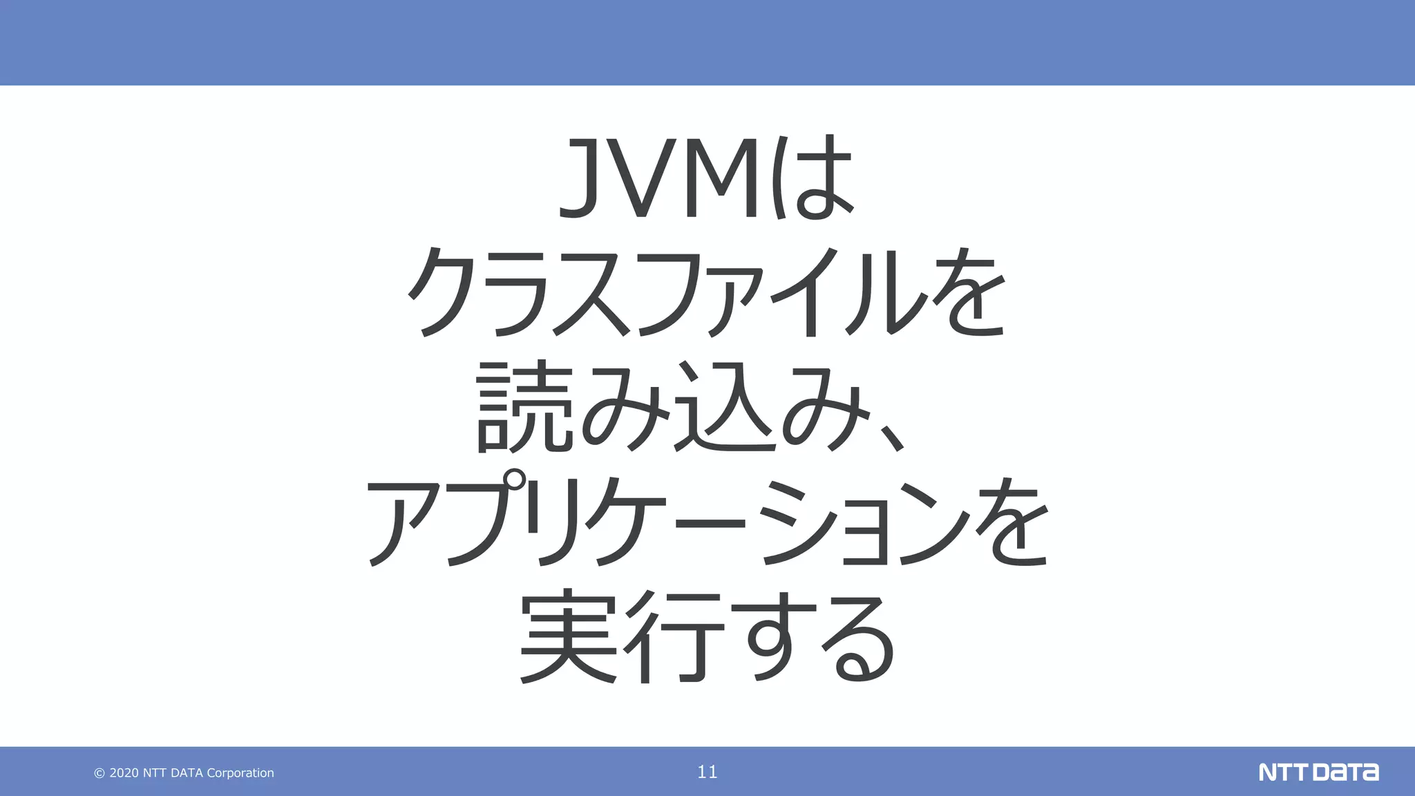 © 2020 NTT DATA Corporation 11
JVMは
クラスファイルを
読み込み、
アプリケーションを
実⾏する
 