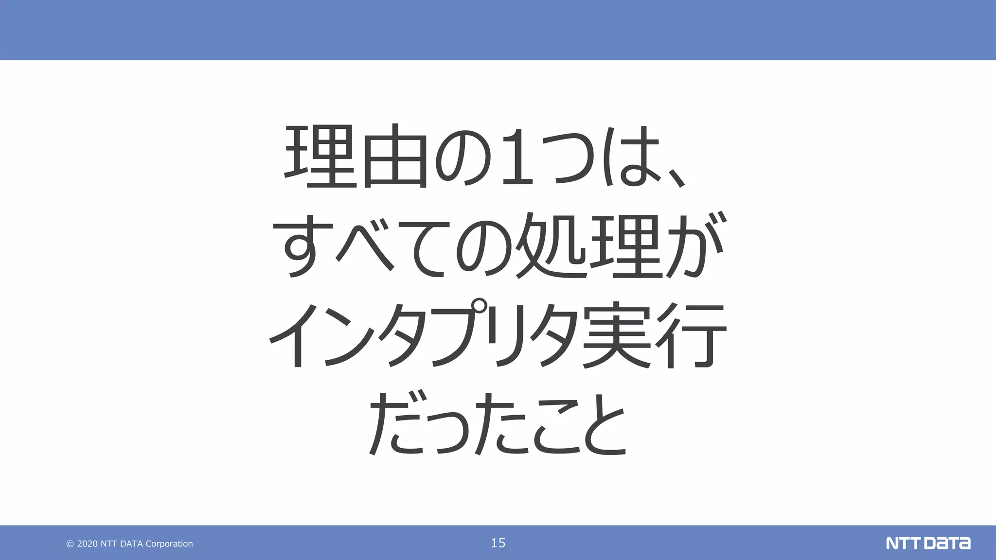 © 2020 NTT DATA Corporation 15
理由の1つは、
すべての処理が
インタプリタ実⾏
だったこと
 
