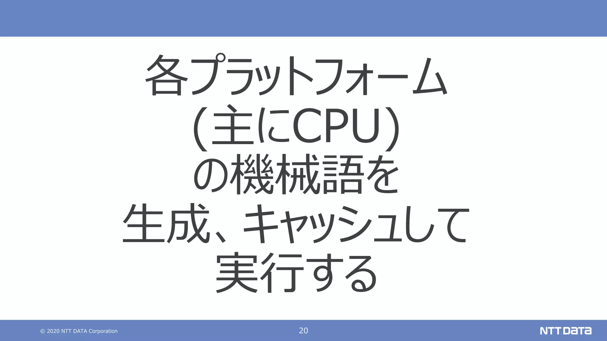 © 2020 NTT DATA Corporation 20
各プラットフォーム
(主にCPU)
の機械語を
⽣成、キャッシュして
実⾏する
 