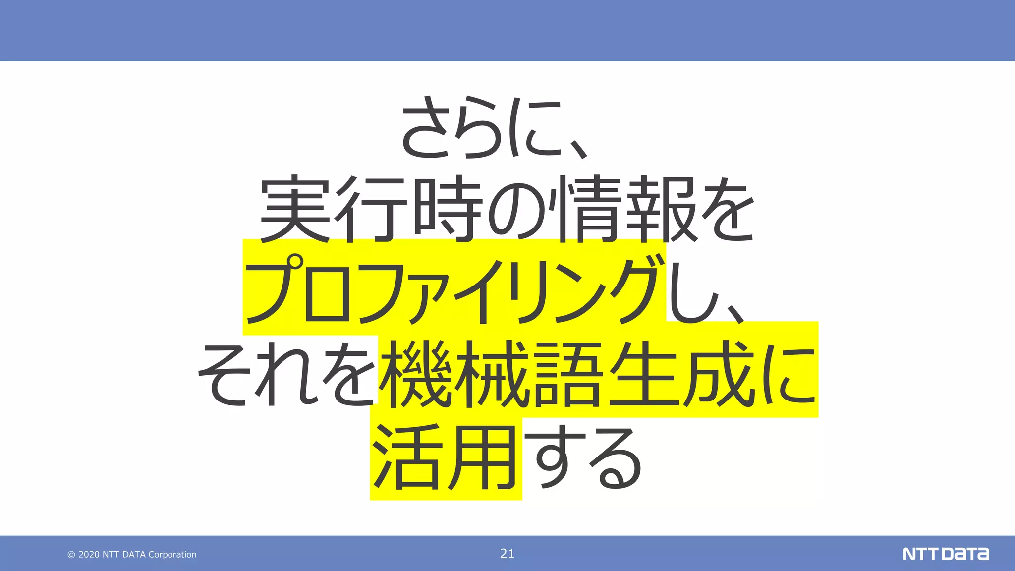 © 2020 NTT DATA Corporation 21
さらに、
実⾏時の情報を
プロファイリングし、
それを機械語⽣成に
活⽤する
 