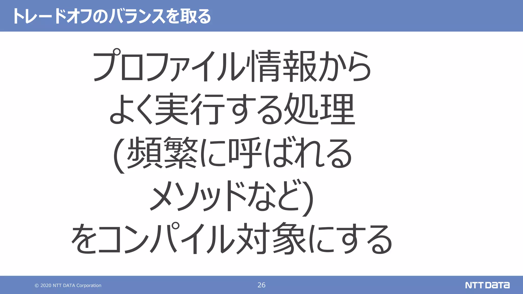 © 2020 NTT DATA Corporation 26
トレードオフのバランスを取る
プロファイル情報から
よく実⾏する処理
(頻繁に呼ばれる
メソッドなど)
をコンパイル対象にする
 